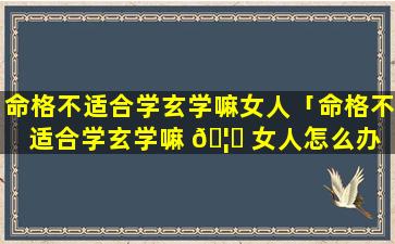 命格不适合学玄学嘛女人「命格不适合学玄学嘛 🦊 女人怎么办 🐼 」